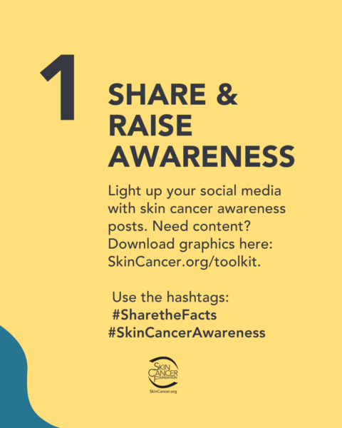A graphic to raise awareness for skin cancer. It reads “1. Share & Raise Awareness. Light up your social media with skin cancer awareness posts. Need content? Download graphics here: SkinCancer.org/toolkit. Use the hashtags: #SharetheFacts #SkinCancerAwareness” with the Skin Cancer Foundation logo.